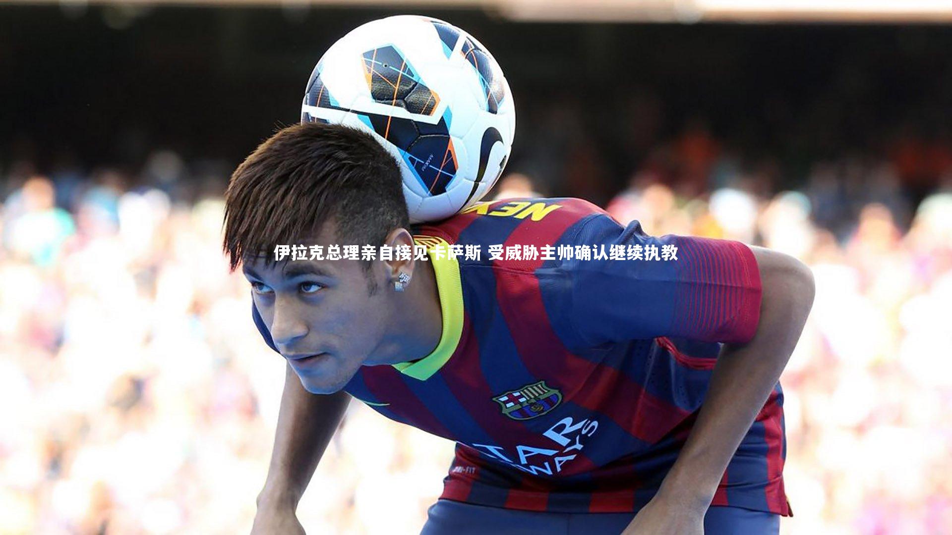 伊拉克总理亲自接见卡萨斯 受威胁主帅确认继续执教